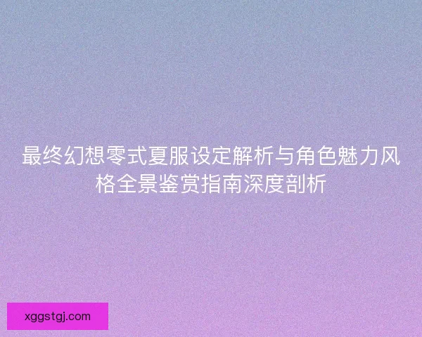 最终幻想零式夏服设定解析与角色魅力风格全景鉴赏指南深度剖析