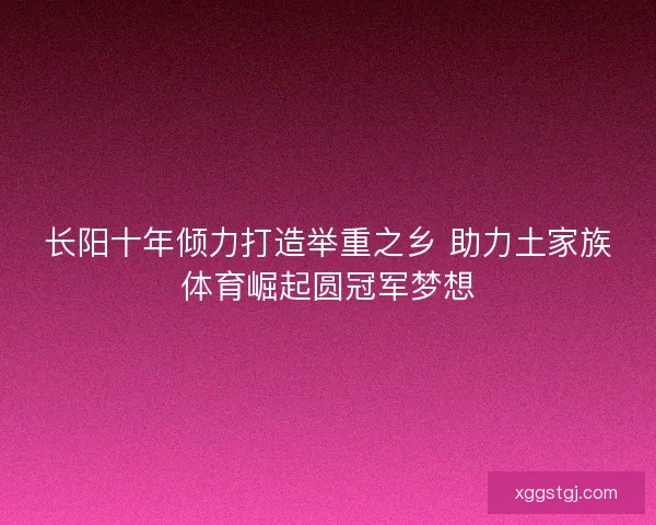 长阳十年倾力打造举重之乡 助力土家族体育崛起圆冠军梦想