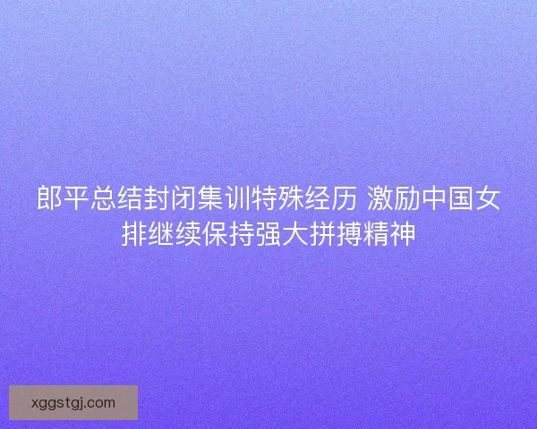 郎平总结封闭集训特殊经历 激励中国女排继续保持强大拼搏精神